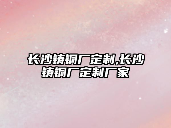 長沙鑄銅廠定制,長沙鑄銅廠定制廠家