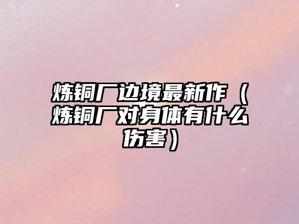 煉銅廠邊境最新作（煉銅廠對身體有什么傷害）