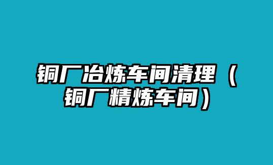 銅廠冶煉車間清理（銅廠精煉車間）