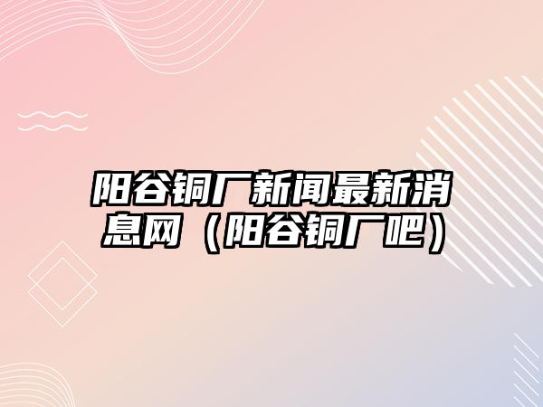 陽(yáng)谷銅廠新聞最新消息網(wǎng)（陽(yáng)谷銅廠吧）