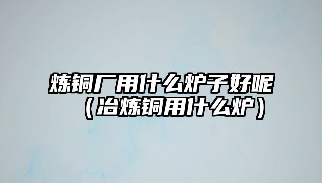 煉銅廠用什么爐子好呢（冶煉銅用什么爐）