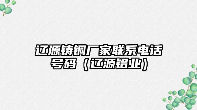 遼源鑄銅廠家聯(lián)系電話號碼（遼源鋁業(yè)）