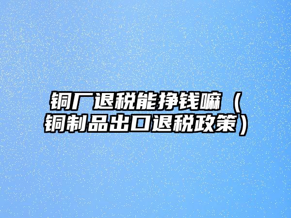 銅廠退稅能掙錢嘛（銅制品出口退稅政策）