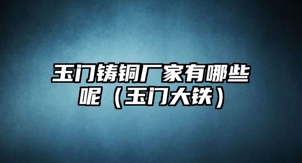 玉門鑄銅廠家有哪些呢（玉門大鐵）