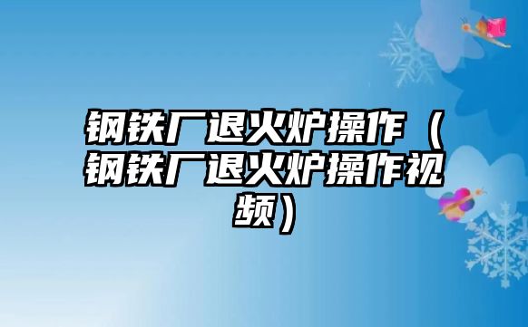 鋼鐵廠退火爐操作（鋼鐵廠退火爐操作視頻）