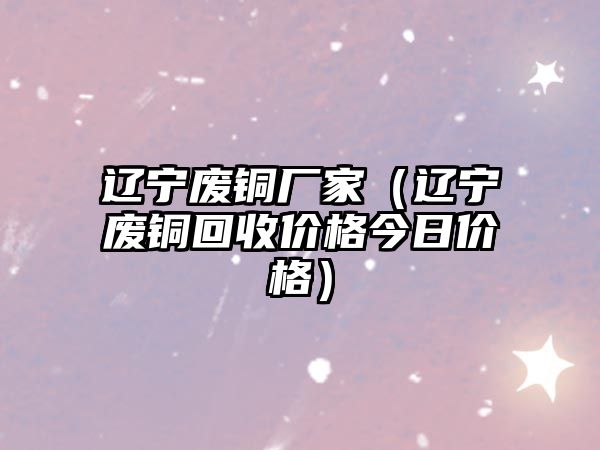 遼寧廢銅廠家（遼寧廢銅回收價格今日價格）