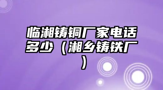 臨湘鑄銅廠家電話多少（湘鄉(xiāng)鑄鐵廠）