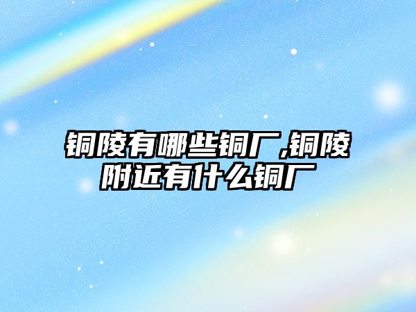 銅陵有哪些銅廠,銅陵附近有什么銅廠