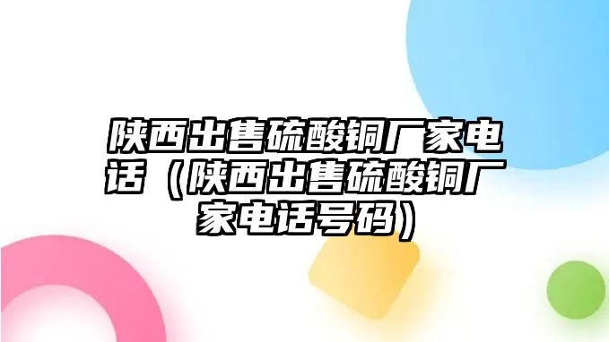 陜西出售硫酸銅廠家電話（陜西出售硫酸銅廠家電話號(hào)碼）