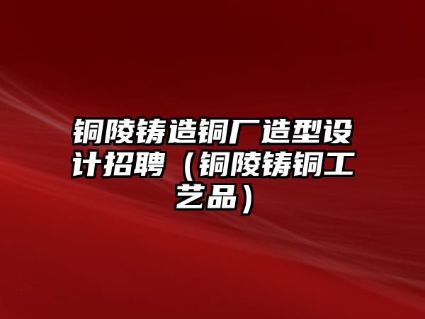 銅陵鑄造銅廠造型設(shè)計(jì)招聘（銅陵鑄銅工藝品）