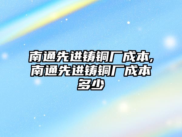 南通先進鑄銅廠成本,南通先進鑄銅廠成本多少