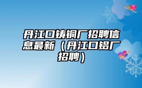 丹江口鑄銅廠招聘信息最新（丹江口鋁廠招聘）