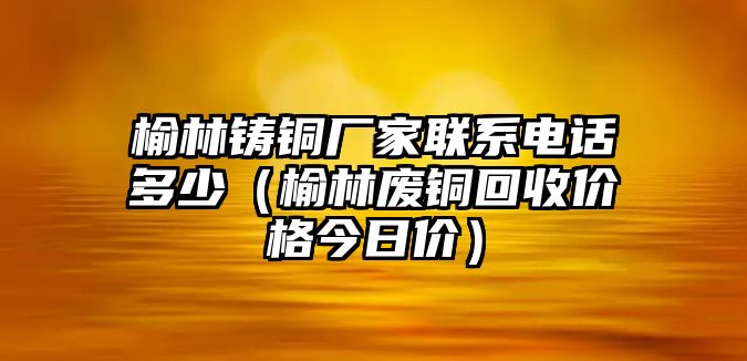 榆林鑄銅廠家聯(lián)系電話多少（榆林廢銅回收價(jià)格今日價(jià)）