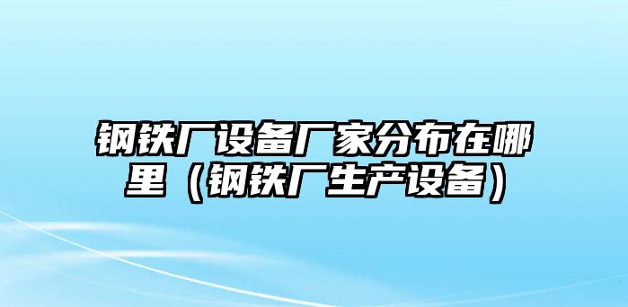 鋼鐵廠設(shè)備廠家分布在哪里（鋼鐵廠生產(chǎn)設(shè)備）