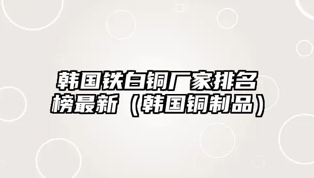 韓國鐵白銅廠家排名榜最新（韓國銅制品）