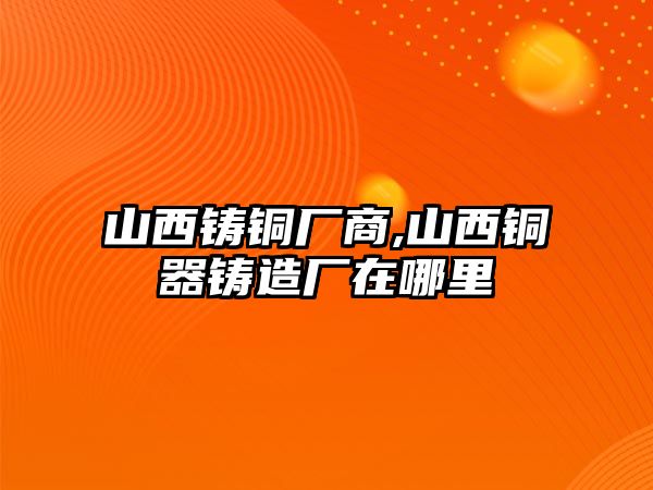 山西鑄銅廠商,山西銅器鑄造廠在哪里