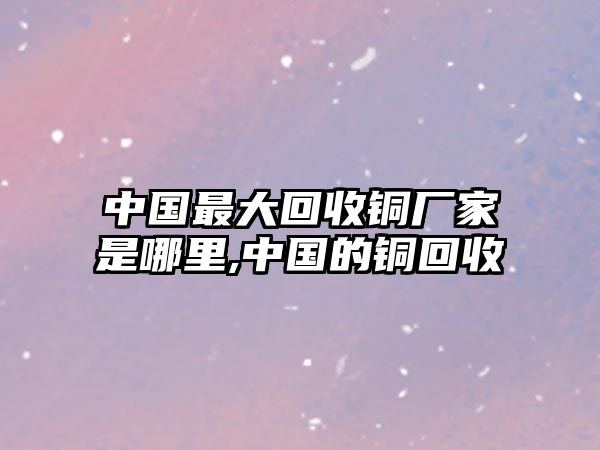 中國(guó)最大回收銅廠家是哪里,中國(guó)的銅回收