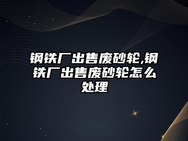 鋼鐵廠出售廢砂輪,鋼鐵廠出售廢砂輪怎么處理