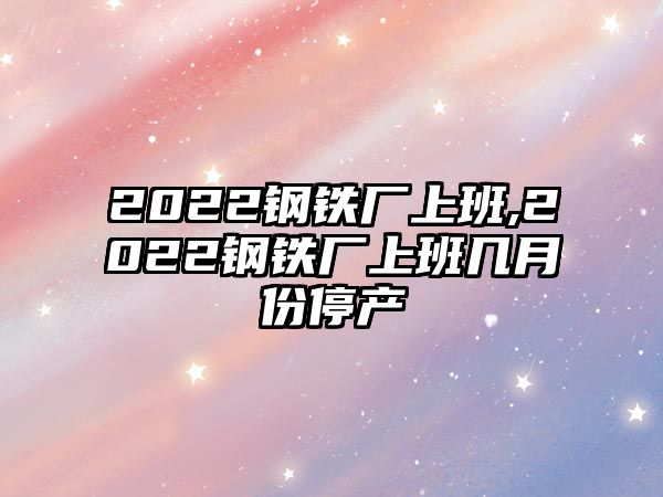 2022鋼鐵廠上班,2022鋼鐵廠上班幾月份停產(chǎn)