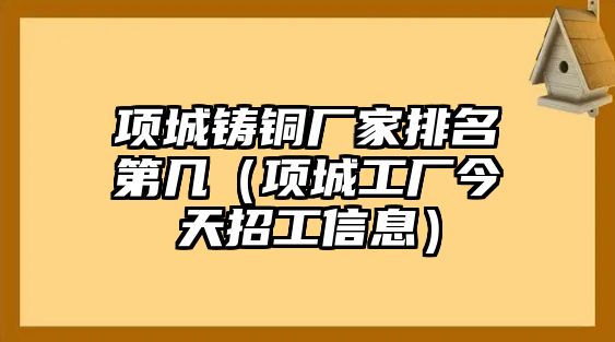 項(xiàng)城鑄銅廠家排名第幾（項(xiàng)城工廠今天招工信息）