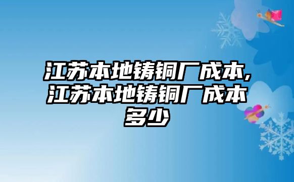 江蘇本地鑄銅廠成本,江蘇本地鑄銅廠成本多少