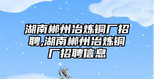 湖南郴州冶煉銅廠招聘,湖南郴州冶煉銅廠招聘信息