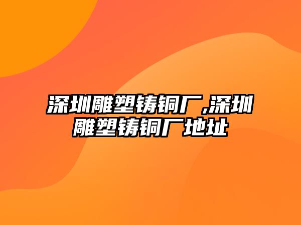 深圳雕塑鑄銅廠,深圳雕塑鑄銅廠地址