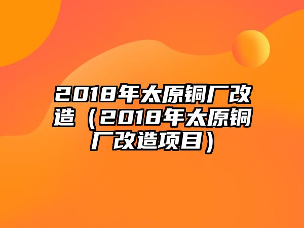 2018年太原銅廠改造（2018年太原銅廠改造項(xiàng)目）