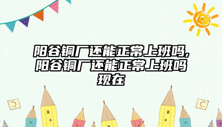 陽谷銅廠還能正常上班嗎,陽谷銅廠還能正常上班嗎現(xiàn)在