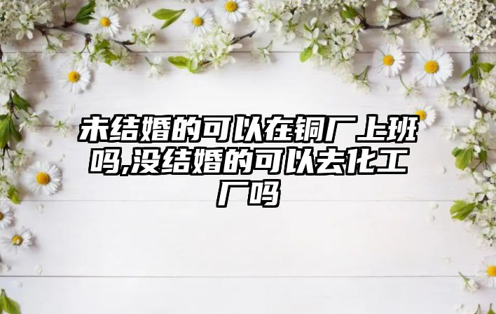 未結(jié)婚的可以在銅廠上班嗎,沒結(jié)婚的可以去化工廠嗎