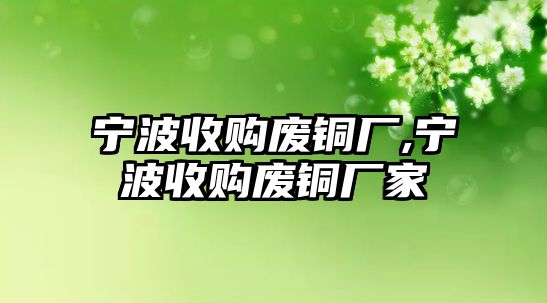 寧波收購(gòu)廢銅廠,寧波收購(gòu)廢銅廠家