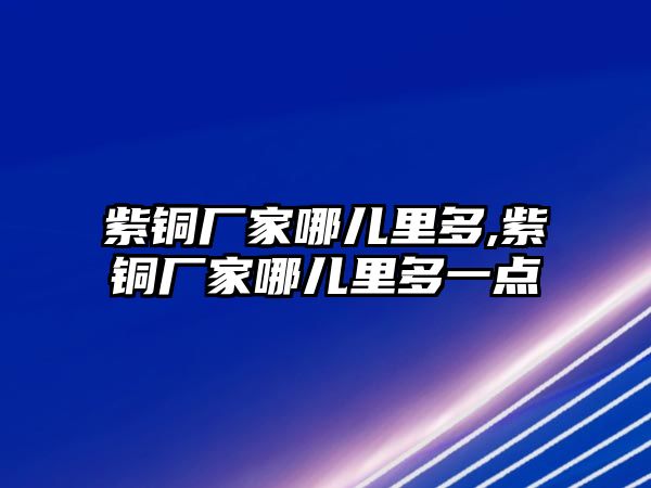 紫銅廠家哪兒里多,紫銅廠家哪兒里多一點