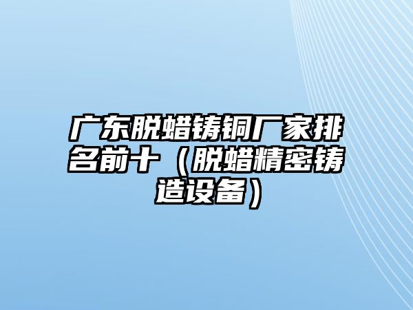 廣東脫蠟鑄銅廠家排名前十（脫蠟精密鑄造設備）