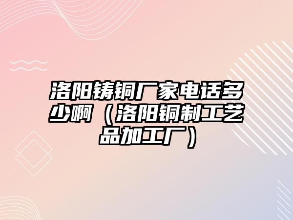 洛陽鑄銅廠家電話多少啊（洛陽銅制工藝品加工廠）