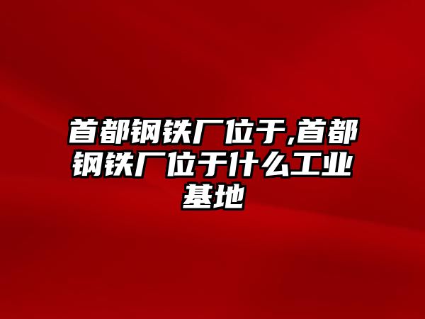 首都鋼鐵廠位于,首都鋼鐵廠位于什么工業(yè)基地