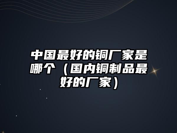 中國最好的銅廠家是哪個（國內(nèi)銅制品最好的廠家）