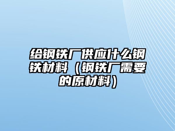 給鋼鐵廠供應(yīng)什么鋼鐵材料（鋼鐵廠需要的原材料）