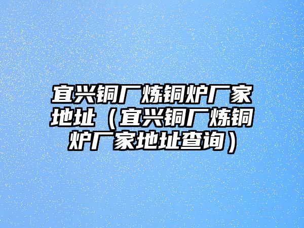 宜興銅廠煉銅爐廠家地址（宜興銅廠煉銅爐廠家地址查詢）