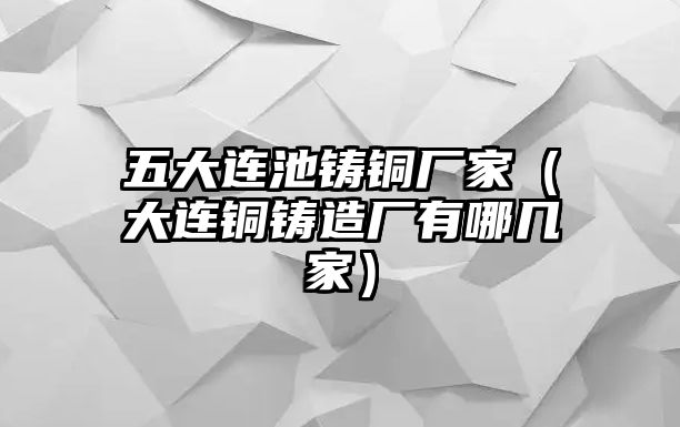 五大連池鑄銅廠家（大連銅鑄造廠有哪幾家）