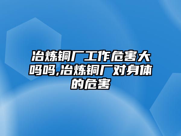 冶煉銅廠工作危害大嗎嗎,冶煉銅廠對(duì)身體的危害