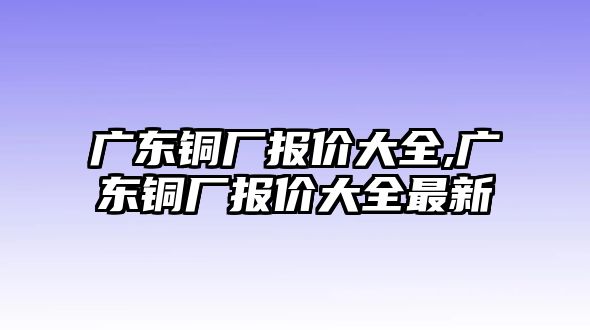 廣東銅廠報(bào)價(jià)大全,廣東銅廠報(bào)價(jià)大全最新