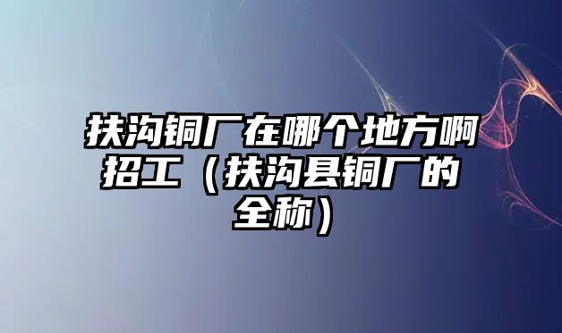 扶溝銅廠在哪個地方啊招工（扶溝縣銅廠的全稱）