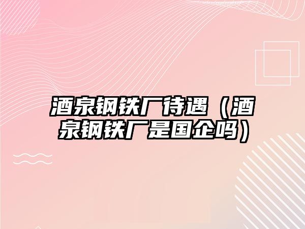 酒泉鋼鐵廠待遇（酒泉鋼鐵廠是國企嗎）