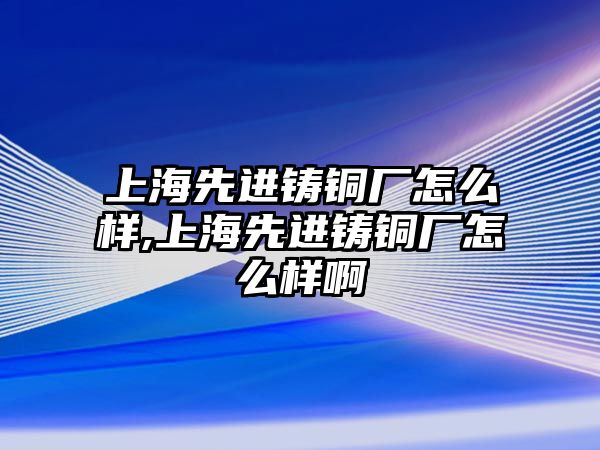 上海先進(jìn)鑄銅廠怎么樣,上海先進(jìn)鑄銅廠怎么樣啊