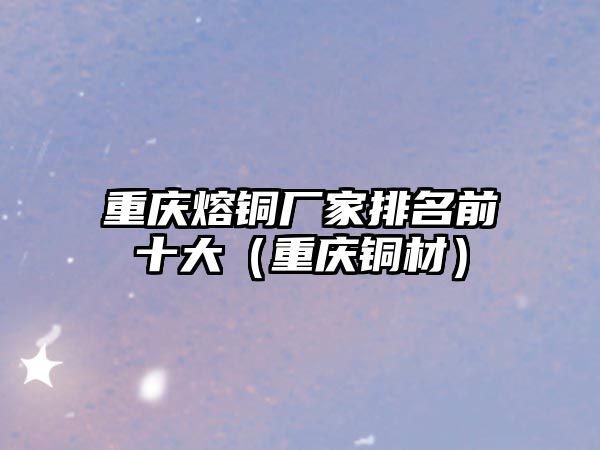 重慶熔銅廠家排名前十大（重慶銅材）