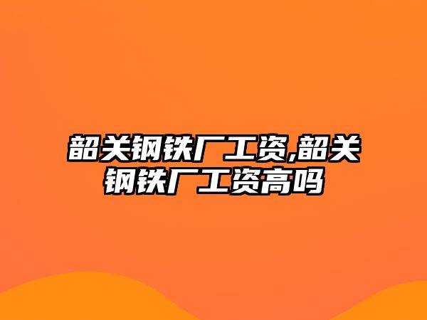 韶關(guān)鋼鐵廠工資,韶關(guān)鋼鐵廠工資高嗎