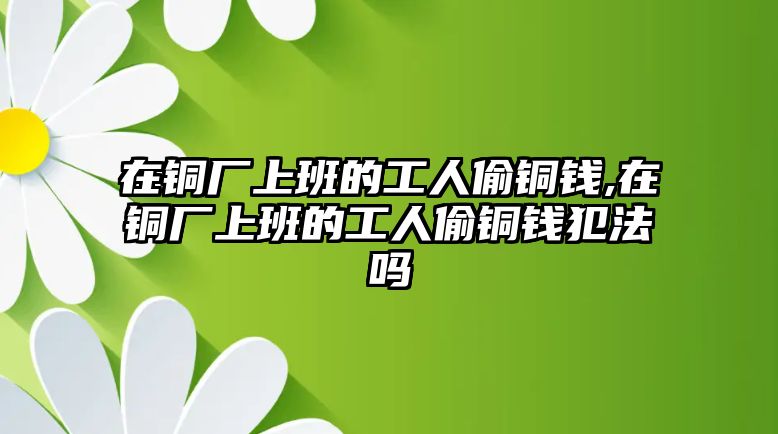 在銅廠上班的工人偷銅錢,在銅廠上班的工人偷銅錢犯法嗎