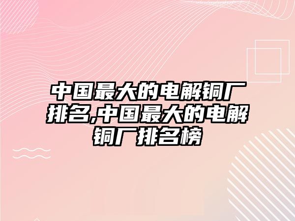 中國最大的電解銅廠排名,中國最大的電解銅廠排名榜