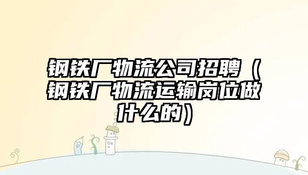 鋼鐵廠物流公司招聘（鋼鐵廠物流運(yùn)輸崗位做什么的）