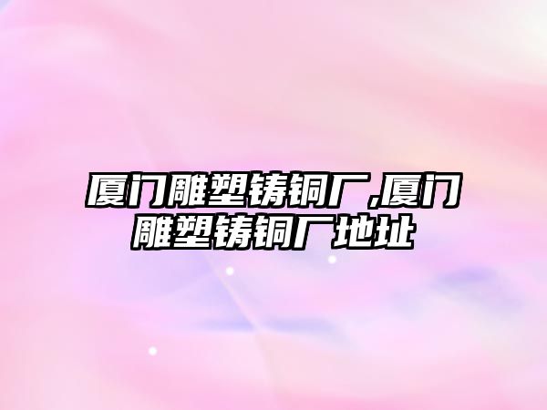 廈門雕塑鑄銅廠,廈門雕塑鑄銅廠地址